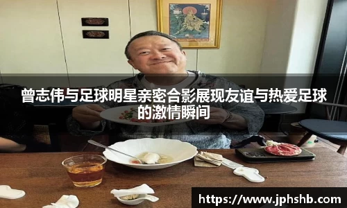 曾志伟与足球明星亲密合影展现友谊与热爱足球的激情瞬间