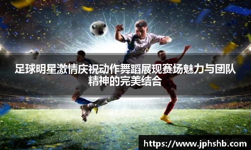 足球明星激情庆祝动作舞蹈展现赛场魅力与团队精神的完美结合